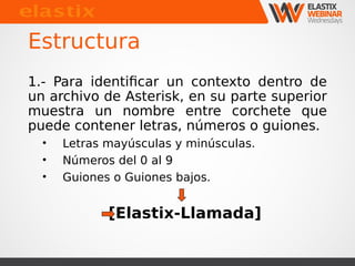 Estructura 
1.- Para identificar un contexto dentro de 
un archivo de Asterisk, en su parte superior 
muestra un nombre entre corchete que 
puede contener letras, números o guiones. 
• Letras mayúsculas y minúsculas. 
• Números del 0 al 9 
• Guiones o Guiones bajos. 
[Elastix-Llamada] 
 
