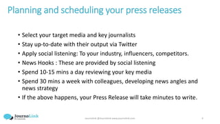 Journolink @Journolink www.journolink.com 4
Planning and scheduling your press releases
• Select your target media and key journalists
• Stay up-to-date with their output via Twitter
• Apply social listening: To your industry, influencers, competitors.
• News Hooks : These are provided by social listening
• Spend 10-15 mins a day reviewing your key media
• Spend 30 mins a week with colleagues, developing news angles and
news strategy
• If the above happens, your Press Release will take minutes to write.
 