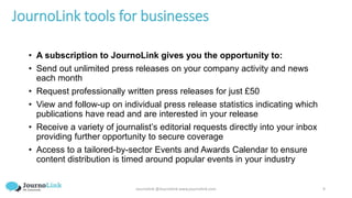 Journolink @Journolink www.journolink.com 9
JournoLink tools for businesses
• A subscription to JournoLink gives you the opportunity to:
• Send out unlimited press releases on your company activity and news
each month
• Request professionally written press releases for just £50
• View and follow-up on individual press release statistics indicating which
publications have read and are interested in your release
• Receive a variety of journalist’s editorial requests directly into your inbox
providing further opportunity to secure coverage
• Access to a tailored-by-sector Events and Awards Calendar to ensure
content distribution is timed around popular events in your industry
 