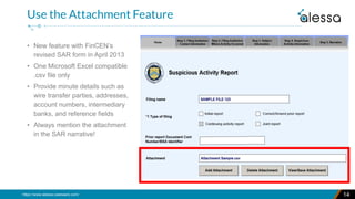 https://www.alessa.caseware.com/
• New feature with FinCEN’s
revised SAR form in April 2013
• One Microsoft Excel compatible
.csv file only
• Provide minute details such as
wire transfer parties, addresses,
account numbers, intermediary
banks, and reference fields
• Always mention the attachment
in the SAR narrative!
14
Use the Attachment Feature
 