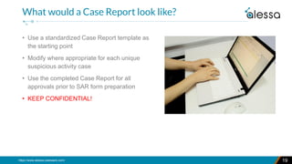 https://www.alessa.caseware.com/ 19
What would a Case Report look like?
• Use a standardized Case Report template as
the starting point
• Modify where appropriate for each unique
suspicious activity case
• Use the completed Case Report for all
approvals prior to SAR form preparation
• KEEP CONFIDENTIAL!
 