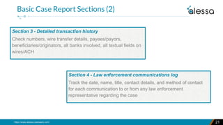 https://www.alessa.caseware.com/ 21
Basic Case Report Sections (2)
Section 3 - Detailed transaction history
Check numbers, wire transfer details, payees/payors,
beneficiaries/originators, all banks involved, all textual fields on
wires/ACH
Section 4 - Law enforcement communications log
Track the date, name, title, contact details, and method of contact
for each communication to or from any law enforcement
representative regarding the case
 