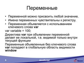 Переменные
• Переменной можно присвоить любой значение.
• Имена переменных чувствительны к регистру.
• Переменная объявляется с использванием
ключевого слова var
var variable = 100;
Директива var при объявлении переменной делает
ее локальной, т.е. видимой только внутри текущей
функции
Переменные объявленные без ключевого слова var
попадают в глобальную область видимости window
JavaScript
 