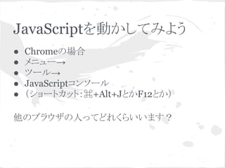 JavaScriptを動かしてみよう
● Chromeの場合
● メニュー→
● ツール→
● JavaScriptコンソール
● （ショートカット：⌘+Alt+JとかF12とか）
他のブラウザの人ってどれくらいいます？
 