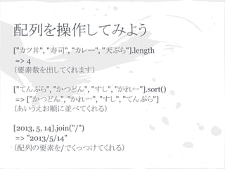 配列を操作してみよう
["カツ丼", "寿司", "カレー", "天ぷら"].length
=> 4
（要素数を出してくれます）
["てんぷら", "かつどん", "すし", "かれー"].sort()
=> ["かつどん", "かれー", "すし", "てんぷら"]
（あいうえお順に並べてくれる）
[2013, 5, 14].join("/")
=> "2013/5/14"
（配列の要素を/でくっつけてくれる）
 