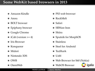 Some WebKit based browsers in 2013
Amazon Kindle
Arora
BOLT browser
Epiphany browser
Google Chrome
iCab (version >= 4)
Iris Browser
Konqueror
Midori
Nintendo 3DS
OWB
OmniWeb
PS3 web browser
RockMelt
Safari
SRWare Iron
Shiira
Sputnik for MorphOS
Stainless
Steel for Android
TeaShark
Uzbl
Web Browser for S60 (Nokia)
WebOS Browser
WebKit and Blink Juan J. Sánchez
 