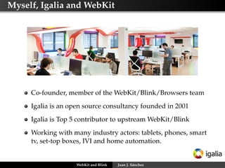 Myself, Igalia and WebKit
Co-founder, member of the WebKit/Blink/Browsers team
Igalia is an open source consultancy founded in 2001
Igalia is Top 5 contributor to upstream WebKit/Blink
Working with many industry actors: tablets, phones, smart
tv, set-top boxes, IVI and home automation.
WebKit and Blink Juan J. Sánchez
 
