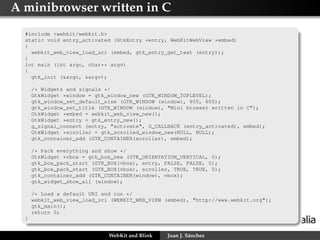 A minibrowser written in C
#include <webkit/webkit.h>
static void entry_activated (GtkEntry *entry, WebKitWebView *embed)
{
webkit_web_view_load_uri (embed, gtk_entry_get_text (entry));
}
int main (int argc, char** argv)
{
gtk_init (&argc, &argv);
/* Widgets and signals */
GtkWidget *window = gtk_window_new (GTK_WINDOW_TOPLEVEL);
gtk_window_set_default_size (GTK_WINDOW (window), 800, 600);
gtk_window_set_title (GTK_WINDOW (window), "Mini browser written in C");
GtkWidget *embed = webkit_web_view_new();
GtkWidget *entry = gtk_entry_new();
g_signal_connect (entry, "activate", G_CALLBACK (entry_activated), embed);
GtkWidget *scroller = gtk_scrolled_window_new(NULL, NULL);
gtk_container_add (GTK_CONTAINER(scroller), embed);
/* Pack everything and show */
GtkWidget *vbox = gtk_box_new (GTK_ORIENTATION_VERTICAL, 0);
gtk_box_pack_start (GTK_BOX(vbox), entry, FALSE, FALSE, 0);
gtk_box_pack_start (GTK_BOX(vbox), scroller, TRUE, TRUE, 0);
gtk_container_add (GTK_CONTAINER(window), vbox);
gtk_widget_show_all (window);
/* Load a default URI and run */
webkit_web_view_load_uri (WEBKIT_WEB_VIEW (embed), "http://www.webkit.org");
gtk_main();
return 0;
}
WebKit and Blink Juan J. Sánchez
 