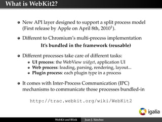 What is WebKit2?
New API layer designed to support a split process model
(First release by Apple on April 8th, 20101).
Different to Chromium’s multi-process implementation
It’s bundled in the framework (reusable)
Different processes take care of different tasks:
UI process: the WebView widget, application UI
Web process: loading, parsing, rendering, layout...
Plugin process: each plugin type in a process
It comes with Inter-Process Communication (IPC)
mechanisms to communicate those processes bundled-in
http://trac.webkit.org/wiki/WebKit2
WebKit and Blink Juan J. Sánchez
 