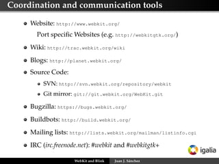 Coordination and communication tools
Website: http://www.webkit.org/
Port speciﬁc Websites (e.g. http://webkitgtk.org/)
Wiki: http://trac.webkit.org/wiki
Blogs: http://planet.webkit.org/
Source Code:
SVN: http://svn.webkit.org/repository/webkit
Git mirror: git://git.webkit.org/WebKit.git
Bugzilla: https://bugs.webkit.org/
Buildbots: http://build.webkit.org/
Mailing lists: http://lists.webkit.org/mailman/listinfo.cgi
IRC (irc.freenode.net): #webkit and #webkitgtk+
WebKit and Blink Juan J. Sánchez
 