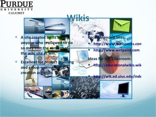 Wikis A site created by its users; anyone who is allowed to do so may edit the content of the wiki site at will Excellent for project planning and group-writing/group-creation activities Recommended Sites: http://www.wikispaces.com http://www.wetpaint.com Ideas for the Classroom: http://educationalwikis.wikispaces.com/Classroom+Wikis   http://wik.ed.uiuc.edu/index.php/Wiki_in_a_K-12_classroom   