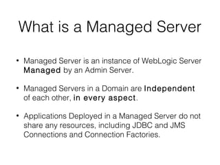 What is a Managed Server
•

Managed Server is an instance of WebLogic Server
Managed by an Admin Server.

•

Managed Servers in a Domain are Independent
of each other, in every aspect.

•

Applications Deployed in a Managed Server do not
share any resources, including JDBC and JMS
Connections and Connection Factories.

 