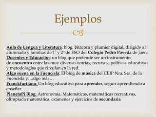 
Ejemplos
Aula de Lengua y Literatura: blog, bitácora y plumier digital, dirigido al
alumnado y familias de 1º y 2º de ESO del Colegio Pedro Poveda de Jaén.
Docentes y Educación: un blog que pretende ser un instrumento
de encuentro entre las muy diversas teorías, recursos, políticas educativas
y metodologías que circulan en la red.
Algo suena en la Fuencisla: El blog de música del CEIP Nra. Sra. de la
Fuencisla y…algo más…
Franckfurtiano: Un blog educativo para aprender, seguir aprendiendo a
enseñar.
PlanetaPi Blog: Astronomía, Matemáticas, matemáticas recreativas,
olimpiada matemática, exámenes y ejercicios de secundaria
 