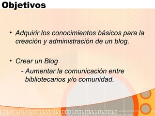 Objetivos Adquirir los conocimientos básicos para la creación y administración de un blog. Crear un Blog   - Aumentar la comunicación entre  bibliotecarios y/o comunidad. 
