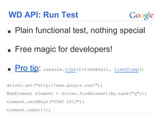■ Plain functional test, nothing special
■ Free magic for developers!
■ Pro tip: console.time()+timeEnd(), timeStamp()
driver.get("http://www.google.com/");
WebElement element = driver.findElement(By.name("q"));
element.sendKeys("GTAC 2013");
element.submit();
WD API: Run Test
 