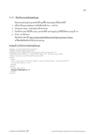 101


11.4.2     เขียนโปรแกรม helloTagFile.jsp
         โปรแกรม helloTagFile.jsp จะเรียกใช้ Tag ที่ชื่อ NameTagFile มีขั้นตอนดังนี้
    1.   คลิ๊กขวาที่ Project JSPDemo จากนั้นเลือกคำสั่ง New → JSP File
    2.   กำหนด File Name = helloTagFile แล้วกด Finish
    3.   ในหน้าต่าง editor ให้แก้ไข source code ของไฟล์ helloTagFile.jsp ให้เป็นไปตาม Listing ที่ 11.8
    4.   ทำการ run โปรแกรม
         โดยกำหนด URL เป็น http://localhost:8080/JSPDemo/helloTagFile.jsp?name=Thanisa
         จะได้ผลลัพธ์เช่นเดียวกับโปรแกรม hello.jsp
Listing ที่ 11.8 โปรแกรม helloTagFile.jsp
<%@page contentType="text/html"%>
<%@page pageEncoding="UTF-8"%>
<%@taglib uri="/WEB-INF/tlds/MyTags" prefix="myTags" %>
<!DOCTYPE HTML PUBLIC "-//W3C//DTD HTML 4.01 Transitional//EN"
 "http://www.w3.org/TR/html4/loose.dtd">
<html>
 <head>
  <meta http-equiv="Content-Type" content="text/html; charset=UTF-8">
  <title>JSP Demo</title>
 </head>
 <body>
 <h1>JSP Demo</h1>
  <myTags:NameTagFile />
 </body>
</html>




การเขียนโปรแกรม Java Servlet / JSP                            Assoc.Prof.Dr.Thanachart Numnonda/ Asst Prof.Thanisa Kruawaisayawan
 