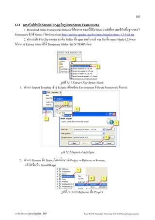 103

12.1  การสร้างโปรเจ็ค StrutsDBApp ในรูปแบบ Struts Frameworks
       1. Download Struts Frameworks Release ที่ต้องการ ขณะนี้มีถึง Struts 2 แต่เพื่อความเข้าใจพื้นฐานของ โ
Framework จึงใช้ Struts 1 โดย Download http://archive.apache.org/dist/struts/binaries/struts-1.3.9-all.zip
       2. ทำการเปิด File Zip ออกมา จะเห็น Folder ชื่อ apps ภายในจะมี war file ชื่อ struts-blank-1.3.9.war
ให้ทำการ Extract ออกมาไว้ที่ Temporary folder เช่น D:TEMP ก่อน




                                         รูปที่ 12.1 Extract File Struts-blank
    1.   ทำการ Import Template เข้าสู่ Eclipse เพื่อเตรียม Environment ที่ Struts Framework ต้องการ




                                         รูปที่ 12.2 Import เข้าสู่ Eclipse

    2.   ทำการ Rename ชื่อ Project โดยคลิ๊กขวาที่ Project → Refactor → Rename...
         แล้วใส่ชื่อเป็น StrutsDBApp




                                         รูปที่ 12.3 การ Refactor ชื่อ Project




การเขียนโปรแกรม Java Servlet / JSP                              Assoc.Prof.Dr.Thanachart Numnonda/ Asst Prof.Thanisa Kruawaisayawan
 