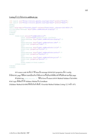 105


Listing ที่ 12.2โปรแกรม addBook.jsp
<%@ taglib uri="http://struts.apache.org/tags-html" prefix="html"%>
<%@ taglib uri="http://struts.apache.org/tags-bean" prefix="bean"%>
<html>
<head>
<meta http-equiv="Content-Type" content="text/html; charset=ISO-8859-1">
<title><bean:message key="label.addbookform.display" />
</title>
</head>
<body>
       <html:form action="/addBookAction">
              <font color="red"><html:errors /></font>
              <bean:message key="label.addbookform.display" />
              <br>
              <bean:message key="label.addbookform.isbn" />
              <html:text property="isbn" />
              <br>
              <bean:message key="label.addbookform.title" />
              <html:text property="title" />
              <br>
              <bean:message key="label.addbookform.author" />
              <html:text property="author" />
              <br>
              <bean:message key="label.addbookform.price" />
              <html:text property="price" />
              <br>
              <html:submit></html:submit>
       </html:form>
</body>
</html>


        จาก source code จะเห็นว่า ใช้ bean ดึง message ออกมาจาก properties ที่เรา config
ถ้ามีหลายๆ page ใช้ข้อความเหมือนกัน ถ้าต้องการแก้ไขก็จะทำที่เดียวทำให้ไม่ต้องตามแก้ทุก page
        ส่วนของ tag <html:errors /> ใช้รับ Error ที่ return มาจาก Method Validate นำมาแสดง
ตาม Logic ที่เขียนไว้ ที่ Validator Method ใน FormBean
(Validator Method จะแสดงให้เห็นในหัวข้อที่ 3 Override Method Validate Listing 12.3 หน้า 107)




การเขียนโปรแกรม Java Servlet / JSP                        Assoc.Prof.Dr.Thanachart Numnonda/ Asst Prof.Thanisa Kruawaisayawan
 