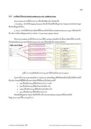 106


12.3    การพัฒนาโปรแกรม BookFormBean.java และ AddBookAction
         Struts Framework จะมีโปรแกรม Java ที่จะต้องพัฒนาอยู่ 2 ลักษณะคือ
         1. FormBean : ทำหน้าที่ Mapping Parameter ในหน้าเว็บเพจที่รับข้อมูล และ Validate ตรวจสอบความถูก
ต้องของข้อมูลหน้านั้นๆ
         2. Action : ทำหน้าที่รับค่าพารามิเตอร์ที่ป้อนมาแล้วนำไปประมวลผลตาม Business Logic ว่าต้องทำอะไร
บ้าง เช่น การจัดการข้อมูลแบบต่างๆ (CRUD = Create, Read, Update, Delete)

        โปรแกรม FormBean จะเป็นโปรแกรม Java ที่มีค่า attribute สอดคล้อง กับ ชื่อพารามิเตอร์ที่รับ ทางหน้า
เว็บเพจ(addBook.jsp) และจะมีเมธอด getter และ setter ที่สอดคล้องกับ attribute ดังกล่าว




                        รูปที่ 12.6 ความสัมพันธ์ระหว่าง Tag JSP ที่สร้างหน้าจอ และ FormBean
         นอกจากนี้อาจ Override เมธอดในการ Validate ตรวจสอบข้อมูล เพื่อให้สอดคล้องกับเงื่อนไขที่กำหนดไว้
ด้วย เช่น กำหนดให้ผู้ใช้ต้องป้อนพารามิเตอร์ที่มีชื่อและเงื่อนไขต่างๆดังนี้
             ▪ isbn เป็นชนิด String ที่มีตัวอักษรระหว่าง 3-10 ตัว

             ▪ title เป็นชนิด String ที่มีตัวอักษรอย่างน้อย 3 ตัว

             ▪ author เป็นชนิด String ที่มีตัวอักษรอย่างน้อย 5 ตัว

             ▪ price เป็นชนิด float ที่มีค่าเป็นมากกว่า 0.0

         โดยจะดึงข้อมูลมาตรวจสอบ โดยให้แก้ไข หรือ Override Method Validate ดังขั้นตอนต่อไป
โดยดู source code ได้ใน Listing ที่ 12.3




การเขียนโปรแกรม Java Servlet / JSP                            Assoc.Prof.Dr.Thanachart Numnonda/ Asst Prof.Thanisa Kruawaisayawan
 