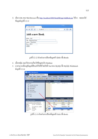 113


    3.   เลือก URL ของ Web Browser เป็น http://localhost:8080/StrutDBApp/AddBook.jsp ให้เรา ทดลองใส่
         ข้อมูลดังรูปที่ 12.12




                                 รูปที่ 12.12 ตัวอย่างการป้อนข้อมูลเข้า Table ชื่อ Books
    4.   เมื่อกดปุ่ม Add โปรแกรมก็จะใส่ข้อมูลลงใน Database
    5.   เราสามารถที่จะดูข้อมูลที่ป้อนเข้าไปได้ โดยไปที่ Tool ของ MySQL ชื่อ MySQL Workbench
         ดังรูปที่ 12.14




                                     รูปที่ 12.13 ตัวอย่างการป้อนข้อมูลเข้า Table ชื่อ Books




การเขียนโปรแกรม Java Servlet / JSP                                    Assoc.Prof.Dr.Thanachart Numnonda/ Asst Prof.Thanisa Kruawaisayawan
 