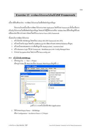 114


             Exercise 13 การพัฒนาโปรแกรมเว็บโดยใช้ JSF Framework

เนื้อหาที่ต้องศึกษาก่อน การพัฒนาโปรแกรมเว็บเพื่อติดต่อกับฐานข้อมูล
        โปรแกรมในบทนี้จะเป็นการพัฒนาโปรแกรม Web Application โดยใช้ JSF Framework ทั้งนี้จะเป็นการ
ปรับปรุงโปรแกรมเว็บเพื่อติดต่อกับฐานข้อมูล โดยจะทำให้ผู้ใช้สามารถที่จะ Validate Data ที่ป้อนข้อมูลได้ และ
เปลี่ยนแปลงวิธีการอ่านพารามิเตอร์โดยใช้ Java Server Faces (JSF) Framework
ขั้นตอนในการพัฒนาโปรแกรม
     1. สร้างโปรเจ็ค JSFDBApp โดยเตรียม Library ของ JSF Framework และ JSTL
     2. สร้างหน้าจอรับ Input โดยสร้าง addBook.jsp และ พัฒนาส่วนตรวจสอบ(Validation ข้อมูล)
     3. สร้างหน้าจอแสดงผลจาก การเพิ่มข้อมูล คือ thankyou.html , inserterror.html
     4. สร้าง Business Logic ใช้ JSF Framework : BookBean.java และ Config Managed Bean
     5. กำหนด Navigation Rule โดยการแก้ไข faces-config.xml


13.1  สร้างโปรเจ็ค JSFDBApp
    1. เลือกเมนู File → New → Project
       เลือกรูป Folder ชื่อ Web และเลือก Dynamic Web Project ดังรูปที่ 1.2




                                     รูปที่ 13.1 การสร้างโปรเจ็ค Web Application
    2.   ให้กำหนด Project Name = JSFDBApp
         เลือก Configuration = JavaServer Faces v1.2 Project



การเขียนโปรแกรม Java Servlet / JSP                             Assoc.Prof.Dr.Thanachart Numnonda/ Asst Prof.Thanisa Kruawaisayawan
 
