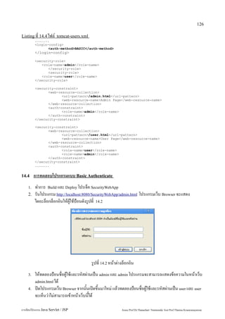 126

Listing ที่ 14.4 ไฟล์ tomcat-users.xml
         .......
         <login-config>
                <auth-method>BASIC</auth-method>
         </login-config>

         <security-role>
            <role-name>admin</role-name>
                </security-role>
                <security-role>
            <role-name>user</role-name>
         </security-role>

         <security-constraint>
                <web-resource-collection>
                       <url-pattern>/admin.html</url-pattern>
                       <web-resource-name>Admin Page</web-resource-name>
                </web-resource-collection>
                <auth-constraint>
                       <role-name>admin</role-name>
                </auth-constraint>
         </security-constraint>

         <security-constraint>
                <web-resource-collection>
                       <url-pattern>/user.html</url-pattern>
                       <web-resource-name>User Page</web-resource-name>
                </web-resource-collection>
                <auth-constraint>
                       <role-name>user</role-name>
                       <role-name>admin</role-name>
                </auth-constraint>
         </security-constraint>
         .......


14.4     การทดสอบโปรแกรมแบบ Basic Authenticate
    1.   ทำการ Build และ Deploy โปรเจ็ค SecurityWebApp
    2.   รันโปรแกรม http://localhost:8080/SecurityWebApp/admin.html โปรแกรมเว็บ Browser จะแสดง
         ไดอะล็อกล็อกอินให้ผู้ใช้ป้อนดังรูปที่ 14.2




                                         รูปที่ 14.2 หน้าต่างล็อกอิน
    3.   ให้ทดลองป้อนชื่อผู้ใช้และรหัสผ่านเป็น admin และ admin โปรแกรมจะสามารถแสดงข้อความในหน้าเว็บ
         admin.html ได้
    4.   ปิดโปรแกรมเว็บ Browser จากนั้นเปิดขึ้นมาใหม่ แล้วทดลองป้อนชื่อผู้ใช้และรหัสผ่านเป็น user และ user
         จะเห็นว่าไม่สามารถเข้าหน้าเว็บนี้ได้

การเขียนโปรแกรม Java Servlet / JSP                          Assoc.Prof.Dr.Thanachart Numnonda/ Asst Prof.Thanisa Kruawaisayawan
 