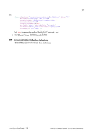 129

เป็น
            <Realm className="org.apache.catalina.realm.JDBCRealm" debug="99"
                   driverName="com.mysql.jdbc.Driver"
                   connectionURL="jdbc:mysql://localhost/test"
                   connectionName="root"
                   connectionPassword="xxx"
                   userTable="users" userRoleTable="userrole"
                   userNameCol="user_name" userCredCol="pass_word"
                   roleNameCol="role_name" />

            โดยที่ xxx คือ password ของฐานข้อมูล MySQL ในที่นี้ใช้ password = root
       4.   ทำการ Restart Tomcat เพื่อให้อ่าน config ที่แก้ไป
14.8        การทดสอบโปรแกรม แบบ Database Authenticate
             ใช้การทดสอบแบบเดียวกันกับ แบบ Basic Authenticate




การเขียนโปรแกรม Java Servlet / JSP                                   Assoc.Prof.Dr.Thanachart Numnonda/ Asst Prof.Thanisa Kruawaisayawan
 