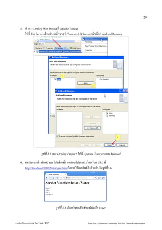 29


    5.   ทำการ Deploy Web Project ที่ Apache Tomcat
         ไปที่ Tab Server ด้านล่าง คลิ๊กขวา ที่ Tomcat v6.0 Server แล้วเลือก Add and Remove




                          รูปที่ 3.5 การ Deploy Project ไปที่ Apache Tomcat แบบ Manual
    6.   กด Save แล้วทำการ run โปรเจ็คเพื่อทดสอบโปรแกรมโดยเรียก URL ที่
         http://localhost:8080/Voter/vote.html โดยจะได้ผลลัพธ์ดังตัวอย่างในรูปที่3.6




                                     รูปที่ 3.6 ตัวอย่างผลลัพธ์ของโปรเจ็ค Voter


การเขียนโปรแกรม Java Servlet / JSP                             Assoc.Prof.Dr.Thanachart Numnonda/ Asst Prof.Thanisa Kruawaisayawan
 