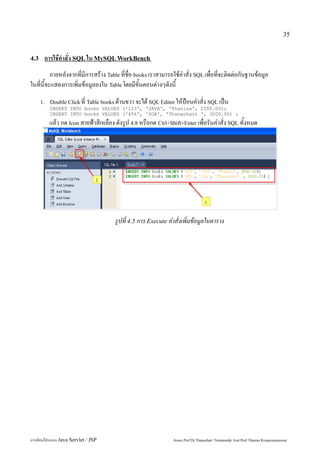 35


4.3    การใช้คำสั่ง SQL ใน MySQL WorkBench
          ภายหลังจากที่มีการสร้าง Table ที่ชื่อ books เราสามารถใช้คำสั่ง SQL เพื่อที่จะติดต่อกับฐานข้อมูล
ในที่นี้จะแสดงการเพิ่มข้อมูลลงใน Table โดยมีขั้นตอนต่างๆดังนี้
      1. Double Click ที่ Table books ด้านขวา จะได้ SQL Editor ให้ป้อนคำสั่ง SQL เป็น
         INSERT INTO books VALUES ('123', 'JAVA', 'Thanisa', 2500.00);
         INSERT INTO books VALUES ('456', 'SOA', 'Thanachart ', 3000.00) ;
         แล้ว กด Icon สายฟ้าสีเหลือง ดังรูป 4.8 หรือกด Ctrl+Shift+Enter เพื่อรันคำสั่ง SQL ทั้งหมด




                                     รูปที่ 4.5 การ Execute คำสั่งเพิ่มข้อมูลในตาราง




การเขียนโปรแกรม Java Servlet / JSP                             Assoc.Prof.Dr.Thanachart Numnonda/ Asst Prof.Thanisa Kruawaisayawan
 