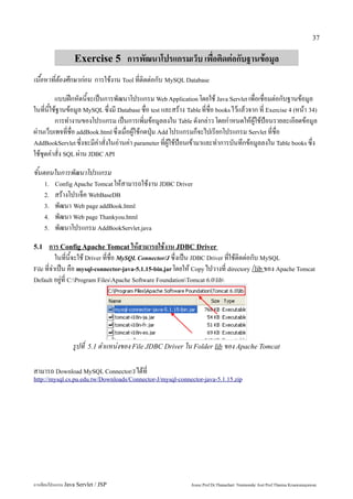 37


                   Exercise 5 การพัฒนาโปรแกรมเว็บ เพื่อติดต่อกับฐานข้อมูล
เนื้อหาที่ต้องศึกษาก่อน การใช้งาน Tool ที่ติดต่อกับ MySQL Database
          แบบฝึกหัดนี้จะเป็นการพัฒนาโปรแกรม Web Application โดยใช้ Java Servlet เพื่อเชื่อมต่อกับฐานข้อมูล
ในที่นี้ใช้ฐานข้อมูล MySQL ซึ่งมี Database ชื่อ test และสร้าง Table ที่ชื่อ books ไว้แล้วจาก ที่ Exercise 4 (หน้า 34)
          การทำงานของโปรแกรม เป็นการเพิ่มข้อมูลลงใน Table ดังกล่าว โดยกำหนดให้ผู้ใช้ป้อนรายละเอียดข้อมูล
ผ่านเว็บเพจที่ชื่อ addBook.html ซึ่งเมื่อผู้ใช้กดปุ่ม Add โปรแกรมก็จะไปเรียกโปรแกรม Servlet ที่ชื่อ
AddBookServlet ซึ่งจะมีคำสั่งในอ่านค่า parameter ที่ผู้ใช้ป้อนเข้ามาและทำการบันทึกข้อมูลลงใน Table books ซึ่ง
ใช้ชุดคำสั่ง SQL ผ่าน JDBC API
ขั้นตอนในการพัฒนาโปรแกรม
      1. Config Apache Tomcat ให้สามารถใช้งาน JDBC Driver
      2.   สร้างโปรเจ็ค WebBaseDB
      3.   พัฒนา Web page addBook.html
      4.   พัฒนา Web page Thankyou.html
      5.   พัฒนาโปรแกรม AddBookServlet.java
5.1   การ Config Apache Tomcat ให้สามารถใช้งาน JDBC Driver
          ในที่นี้จะใช้ Driver ที่ชื่อ MySQL Connector/J ซึ่งเป็น JDBC Driver ที่ใช้ติดต่อกับ MySQL
File ที่จำเป็น คือ mysql-connector-java-5.1.15-bin.jar โดยให้ Copy ไปวางที่ directory /lib ของ Apache Tomcat
Default อยู่ที่ C:Program FilesApache Software FoundationTomcat 6.0lib




                  รูปที่   5.1 ตำแหน่งของ File JDBC Driver ใน Folder lib ของ Apache Tomcat


สามารถ Download MySQL Connector/J ได้ที่
http://mysql.cs.pu.edu.tw/Downloads/Connector-J/mysql-connector-java-5.1.15.zip




การเขียนโปรแกรม Java Servlet / JSP                              Assoc.Prof.Dr.Thanachart Numnonda/ Asst Prof.Thanisa Kruawaisayawan
 