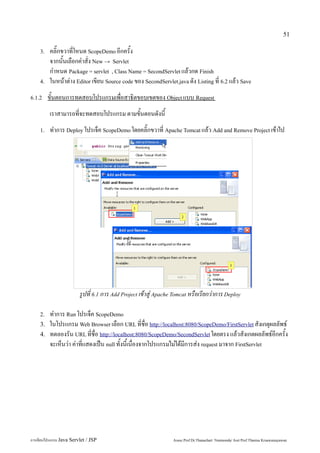 51

    3.   คลิ๊กขวาที่โหนด ScopeDemo อีกครั้ง
         จากนั้นเลือกคำสั่ง New → Servlet
         กำหนด Package = servlet , Class Name = SecondServlet แล้วกด Finish
    4.   ในหน้าต่าง Editor เขียน Source code ของ SecondServlet.java ดัง Listing ที่ 6.2 แล้ว Save
6.1.2    ขั้นตอนการทดสอบโปรแกรมเพื่อสาธิตขอบเขตของ Object แบบ Request
         เราสามารถที่จะทดสอบโปรแกรม ตามขั้นตอนดังนี้
    1.   ทำการ Deploy โปรเจ็ค ScopeDemo โดยคลิ๊กขวาที่ Apache Tomcat แล้ว Add and Remove Project เข้าไป




                         รูปที่ 6.1 การ Add Project เข้าสู่ Apache Tomcat หรือเรียกว่าการ Deploy

    2.   ทำการ Run โปรเจ็ค ScopeDemo
    3.   ในโปรแกรม Web Browser เลือก URL ที่ชื่อ http://localhost:8080/ScopeDemo/FirstServlet สังเกตุผลลัพธ์
    4.   ทดลองรัน URL ที่ชื่อ http://localhost:8080/ScopeDemo/SecondServlet โดยตรง แล้วสังเกตผลลัพธ์อีกครั้ง
         จะเห็นว่า ค่าที่แสดงเป็น null ทั้งนี้เนื่องจากโปรแกรมไม่ได้มีการส่ง request มาจาก FirstServlet




การเขียนโปรแกรม Java Servlet / JSP                                Assoc.Prof.Dr.Thanachart Numnonda/ Asst Prof.Thanisa Kruawaisayawan
 