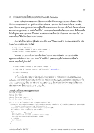 55


6.3    การพัฒนาโปรแกรมเพื่อสาธิตขอบเขตของ Object แบบ Application
          เราสามารถที่จะกำหนดขอบเขตการใช้งานของออปเจ็คให้เป็นแบบ Application กล่าวคือสามารถใช้กับ
โปรแกรม Java Servlet หรือ JSP ทุกโปรแกรมที่อยู่ภายใน Web Application เดียวกันตราบใดที่ Web Server ยัง
deploy โปรแกรม Web Application ดังกล่าวอยู่ ถึงแม้ว่า Web Browser ของฝั่ง client จะปิดไปแล้วก็ตาม การกำหนด
ขอบเขตแบบ Application สามารถทำได้โดยใช้คำสั่ง setAttribute() กับออปเจ็คชนิด ServletContext ซึ่งเป็นออปเจ็ค
ที่เก็บข้อมูลของ Web Application ซึ่งในแต่ละ Web Application จะมีออปเจ็คชนิด ServletContext อยู่หนึ่งตัว และ
สามารถเรียกมาได้โดยใช้คำสั่ง getServletContext()
        ตัวอย่างคำสั่งในการเก็บออปเจ็คชนิด String ที่ชื่อ name ไว้ใน attribute ที่ชื่อ AppName ของออปเจ็ค ชนิด
ServletContext จะมีรูปแบบคำสั่งดังนี้

      String name = "Thanisa";
      ServletContext context = getServletContext();
      context.setAttribute("AppName", name);


        โปรแกรม Java Servlet อื่นๆสามารถที่จะเรียกใช้ attribute ของออปเจ็คชนิด ServletContext ที่ชื่อ
AppName และดึงค่าของตัวแปร name ออกมาได้ โดยใช้คำสั่ง getAttribute() เพื่อเรียกค่าจากออปเจ็คชนิด
ServletContext โดยมีรูปแบบดังนี้

       ServletContext context = getServletContext();

       String name = (String) context.getAttribute("AppName");

       out.println(name);


         ในขั้นตอนนี้จะเป็นการพัฒนาโปรแกรมเพื่อสาธิตการทำงานของขอบเขตการทำงานของ Object แบบ
application โดยการพัฒนาโปรแกรม Servlet ขึ้นมาสองโปรแกรมคือ FirstAppServlet ที่จะใช้ในการส่งออปเจ็คซึ่งมี
source code ตาม Listing ที่ 6.5 และ โปรแกรม SecondAppServlet ที่จะใช้ในการอ่านค่าของออปเจ็คที่ส่งออกมา
แล้วนำมาแสดงผล ซึ่งมี source code ตาม Listing ที่ 6.6
Listing ที่ 6.5 โปรแกรม FirstAppServlet.java
package servlet;
import java.io.*;
import java.net.*;
import javax.servlet.*;
import javax.servlet.http.*;

public class FirstAppServlet extends HttpServlet {
  protected void processRequest(HttpServletRequest request, HttpServletResponse response)
        throws ServletException, IOException {
   response.setContentType("text/html;charset=UTF-8");
   PrintWriter out = response.getWriter();
   try {
     String name = "Thanisa";
     ServletContext context = getServletContext();
     context.setAttribute("AppName", name);
   } finally {
     out.close();
   }
 }



การเขียนโปรแกรม Java Servlet / JSP                           Assoc.Prof.Dr.Thanachart Numnonda/ Asst Prof.Thanisa Kruawaisayawan
 