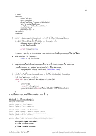 60

         <Context>
         <Resource
                name="jdbc/test"
                auth="Container"
                driverClassName="com.mysql.jdbc.Driver"
                type="javax.sql.DataSource"
                url="jdbc:mysql://localhost:3306/test"
                username="root"
                password="root" >
         </Resource>
         </Context>

    3.   ทำการขอ Datasource จาก Container ส่วนตัวแปร ds ที่รับเป็น Instance Member
         จะอยู่นอก Method ใดๆ เพื่อให้ทั้ง initial และ destroy มองเห็น
                   @Resource(name="jdbc/test")
                   private DataSource ds;

                   private Connection conn;

         เพิ่ม source code (ข้อ 4 - 5) ใน Method contextInitialized เพื่อเตรียม connection ให้พร้อมใช้งาน
    4.   ขอ Connection จาก Datasource
                   conn = ds.getConnection();


    5.   นำ Connection ไปเก็บที่ ServletContext แล้ว กำหนดชื่อ context varible เป็น connection
         (arg0 คือ instance ของ ServletContextEvent ที่ส่งมาให้ทาง argument)
                   arg0.getServletContext().setAttribute("connection", conn);

    6.   เพิ่มคำสั่งต่อไปนี้ในเมธอด contextDestroyed เพื่อให้ทำลาย Database Connection
         กรณี Web Application หยุดใช้งาน
         public void contextDestroyed(ServletContextEvent arg0) {
             try{
                    conn.close();
                   } catch (SQLException ex) {
                   Logger.getLogger(Init.class.getName()).log(Level.SEVERE, null, ex);
                   }
         }
เราจะได้ source code ของไฟล์ Init.java ดัง Listing ที่   7.1


Listing ที่ 7.1 โปรแกรม Init.java
package listener;

import java.sql.Connection;
import java.sql.SQLException;

import    javax.annotation.Resource;
import    javax.servlet.ServletContextEvent;
import    javax.servlet.ServletContextListener;
import    javax.sql.DataSource;

public class Init implements ServletContextListener {

         @Resource(name="jdbc/test")
         private DataSource ds;

         private Connection conn;


การเขียนโปรแกรม Java Servlet / JSP                              Assoc.Prof.Dr.Thanachart Numnonda/ Asst Prof.Thanisa Kruawaisayawan
 