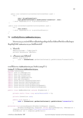 61

        public void contextInitialized(ServletContextEvent arg0) {
           try {

                    conn = ds.getConnection();
                    arg0.getServletContext().setAttribute("connection", conn);
             } catch (SQLException e) {e.printStackTrace();}
    }

    public void contextDestroyed(ServletContextEvent arg0) {
         try {
                conn.close();
         } catch (SQLException e) {e.printStackTrace();}
    }
}


7.2      การปรับปรุงโปรแกรม AddBookServlet.java
         โปรแกรม Init.java จะมำหน้าที่ในการเชื่อมต่อกับฐานข้อมูล ดังนั้นเราจึงต้องแก้ไขคำสั่งการเชื่อมโยงฐาน
ข้อมูลที่อยู่ในไฟล์ AddBookServlet.java โดยมีขั้นตอนดังนี้
        1.   ให้ลบคำสั่ง
             @Resource(name = "jdbc/test")
             private DataSource jdbcTest;

        2.   แก้ไขเมธอด init() ให้เป็นดังนี้
             public void init() {
                   conn = (Connection) getServletContext().getAttribute("connection");
             }



เราจะได้โปรแกรม AddBookServlet.java ใหม่ดัง Listing ที่ 7.2
Lisitng ที่ 7.2 โปรแกรม AddBookServlet.java
package controller;
import java.io.IOException;
import java.io.PrintWriter;
import java.sql.Connection;
import java.sql.SQLException;
import java.sql.Statement;
import javax.servlet.RequestDispatcher;
import javax.servlet.ServletException;
import javax.servlet.http.HttpServlet;
import javax.servlet.http.HttpServletRequest;
import javax.servlet.http.HttpServletResponse;

public class AddBookServlet extends HttpServlet {

             private static final long serialVersionUID = 1L;

             private Connection conn;

             public void init() {
                   conn = (Connection) getServletContext().getAttribute("connection");
             }

protected void processRequest(HttpServletRequest request,
            HttpServletResponse response) throws ServletException, IOException {
      response.setContentType("text/html;charset=UTF-8");
      PrintWriter out = response.getWriter();

การเขียนโปรแกรม Java Servlet / JSP                          Assoc.Prof.Dr.Thanachart Numnonda/ Asst Prof.Thanisa Kruawaisayawan
 