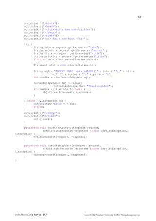 62

         out.println("<html>");
         out.println("<head>");
         out.println("<title>Add a new book</title>");
         out.println("</head>");
         out.println("<body>");
         out.println("<h1> Add a new book </h1>");

         try {
                   String isbn = request.getParameter("isbn");
                   String author = request.getParameter("author");
                   String title = request.getParameter("title");
                   String priceStr = request.getParameter("price");
                   float price = Float.parseFloat(priceStr);

                   Statement stmt = conn.createStatement();

                   String sql = "INSERT INTO books VALUES('" + isbn + "','" + title
                               + "','" + author + "'," + price + ")";
                   int numRow = stmt.executeUpdate(sql);

                   RequestDispatcher obj = request
                               .getRequestDispatcher("Thankyou.html");
                   if (numRow == 1 && obj != null) {
                         obj.forward(request, response);
                   }

         } catch (SQLException ex) {
               out.println("Error " + ex);
               return;
         }
         out.println("</body>");
         out.println("</html>");
               out.close();
         }

      protected void doGet(HttpServletRequest request,
                  HttpServletResponse response) throws ServletException,
IOException {
            processRequest(request, response);
      }

      protected void doPost(HttpServletRequest request,
                  HttpServletResponse response) throws ServletException,
IOException {
            processRequest(request, response);
      }
}




การเขียนโปรแกรม Java Servlet / JSP                 Assoc.Prof.Dr.Thanachart Numnonda/ Asst Prof.Thanisa Kruawaisayawan
 