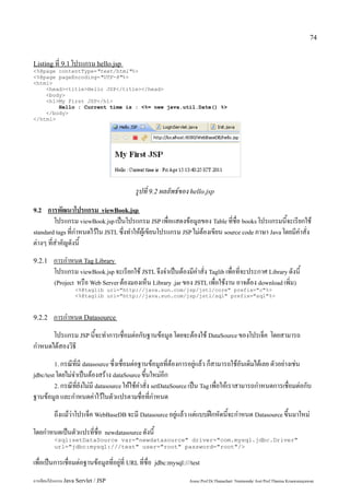 74


Listing ที่ 9.1 โปรแกรม hello.jsp
<%@page contentType="text/html"%>
<%@page pageEncoding="UTF-8"%>
<html>
    <head><title>Hello JSP</title></head>
    <body>
    <h1>My First JSP</h1>
        Hello : Current time is : <%= new java.util.Date() %>
    </body>
</html>




                                            รูปที่ 9.2 ผลลัพธ์ของ hello.jsp
9.2   การพัฒนาโปรแกรม viewBook.jsp
         โปรแกรม viewBook.jsp เป็นโปรแกรม JSP เพื่อแสดงข้อมูลของ Table ที่ชื่อ books โปรแกรมนี้จะเรียกใช้
standard tags ที่กำหนดไว้ใน JSTL ซึ่งทำให้ผู้เขียนโปรแกรม JSP ไม่ต้องเขียน source code ภาษา Java โดยมีคำสั่ง
ต่างๆ ที่สำคัญดังนี้
9.2.1    การกำหนด Tag Library
         โปรแกรม viewBook.jsp จะเรียกใช้ JSTL จึงจำเป็นต้องมีคำสั่ง Taglib เพื่อที่จะประกาศ Library ดังนี้
         (Project หรือ Web Server ต้องมองเห็น Library .jar ของ JSTL เพื่อใช้งาน อาจต้อง download เพิ่ม)
                   <%@taglib uri="http://java.sun.com/jsp/jstl/core" prefix="c"%>
                   <%@taglib uri="http://java.sun.com/jsp/jstl/sql" prefix="sql"%>



9.2.2    การกำหนด Datasource
      โปรแกรม JSP นี้จะทำการเชื่อมต่อกับฐานข้อมูล โดยจะต้องใช้ DataSource ของโปรเจ็ค โดยสามารถ
กำหนดได้สองวิธี
         1. กรณีที่มี datasource ซึ่งเชื่อมต่อฐานข้อมูลที่ต้องการอยู่แล้ว ก็สามารถใช้อันเดิมได้เลย ตัวอย่างเช่น
jdbc/test โดยไม่จำเป็นต้องสร้าง dataSource ขึ้นใหม่อีก
         2. กรณีที่ยังไม่มี datasource ให้ใช้คำสั่ง setDataSource เป็น Tag เพื่อให้เราสามารถกำหนดการเชื่อมต่อกับ
ฐานข้อมูล และกำหนดค่าไว้ในตัวแปรตามชื่อที่กำหนด
         ถึงแม้ว่าโปรเจ็ค WebBaseDB จะมี Datasource อยู่แล้ว แต่แบบฝึกหัดนี้จะกำหนด Datasource ขึ้นมาใหม่
โดยกำหนดเป็นตัวแปรที่ชื่อ
                       newdatasource            ดังนี้
         <sql:setDataSource var="newdatasource" driver="com.mysql.jdbc.Driver"
         url="jdbc:mysql:///test" user="root" password="root"/>

เพื่อเป็นการเชื่อมต่อฐานข้อมูลที่อยู่ที่ URL ที่ชื่อ     jdbc:mysql:///test

การเขียนโปรแกรม Java Servlet / JSP                                    Assoc.Prof.Dr.Thanachart Numnonda/ Asst Prof.Thanisa Kruawaisayawan
 