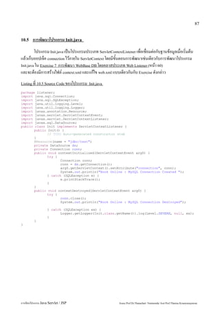87


10.5    การพัฒนาโปรแกรม Init.java
         โปรแกรม Init.java เป็นโปรแกรมประเภท ServletContextListener เพื่อเชื่อมต่อกับฐานข้อมูลเมื่อเริ่มต้น
แล้วเก็บออปเจ็ค connection ไว้ภายใน ServletContext โดยมีขั้นตอนการพัฒนาเช่นเดียวกับการพัฒนาโปรแกรม
Init.java ใน Exercise 7 การพัฒนา WebBase DB โดยคลาสประเภท Web Listener (หน้า 60)
และจะต้องมีการสร้างไฟล์ context.xml และแก้ไข web.xml แบบเดียวกันกับ Exercise ดังกล่าว
Listing ที่ 10.5 Source Code ของโปรแกรม Init.java

package listener;
import java.sql.Connection;
import java.sql.SQLException;
import java.util.logging.Level;
import java.util.logging.Logger;
import javax.annotation.Resource;
import javax.servlet.ServletContextEvent;
import javax.servlet.ServletContextListener;
import javax.sql.DataSource;
public class Init implements ServletContextListener {
       public Init() {
              // TODO Auto-generated constructor stub
       }
       @Resource(name = "jdbc/test")
       private DataSource ds;
       private Connection conn;
       public void contextInitialized(ServletContextEvent arg0) {
              try {
                     Connection conn;
                     conn = ds.getConnection();
                     arg0.getServletContext().setAttribute("connection", conn);
                     System.out.println("Book Online : MySQL Connection Created ");
              } catch (SQLException e) {
                     e.printStackTrace();
              }
       }
       public void contextDestroyed(ServletContextEvent arg0) {
              try {
                     conn.close();
                     System.out.println("Book Online : MySQL Connection Destroyed");

                   } catch (SQLException ex) {
                          Logger.getLogger(Init.class.getName()).log(Level.SEVERE, null, ex);
                   }
         }
}




การเขียนโปรแกรม Java Servlet / JSP                          Assoc.Prof.Dr.Thanachart Numnonda/ Asst Prof.Thanisa Kruawaisayawan
 