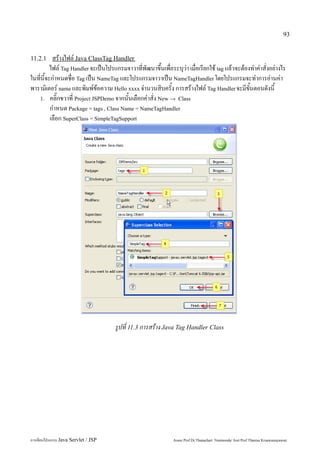 93


11.2.1     สร้างไฟล์ Java ClassTag Handler
          ไฟล์ Tag Handler จะเป็นโปรแกรมจาวาที่พัฒนาขึ้นเพื่อระบุว่า เมื่อเรียกใช้ tag แล้วจะต้องทำคำสั่งอย่างไร
ในที่นี้จะกำหนดชื่อ Tag เป็น NameTag และโปรแกรมจาวาเป็น NameTagHandler โดยโปรแกรมจะทำการอ่านค่า
พารามิเตอร์ name และพิมพ์ข้อความ Hello xxxx จำนวนสิบครั้ง การสร้างไฟล์ Tag Handler จะมีขั้นตอนดังนี้
   1. คลิ๊กขวาที่ Project JSPDemo จากนั้นเลือกคำสั่ง New → Class
          กำหนด Package = tags , Class Name = NameTagHandler
          เลือก SuperClass = SimpleTagSupport




                                     รูปที่ 11.3 การสร้าง Java Tag Handler Class




การเขียนโปรแกรม Java Servlet / JSP                            Assoc.Prof.Dr.Thanachart Numnonda/ Asst Prof.Thanisa Kruawaisayawan
 