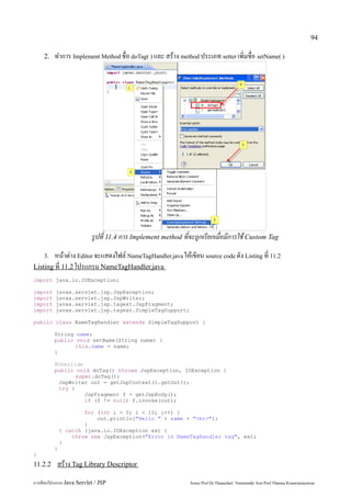 94

    2.   ทำการ Implement Method ชื่อ doTag( ) และ สร้าง method ประเภท setter เพิ่มชื่อ setName( )




                           รูปที่ 11.4 การ Implement method ที่จะถูกเรียกเมื่อมีการใช้ Custom Tag
    3.  หน้าต่าง Editor จะแสดงไฟล์ NameTagHandler.java ให้เขียน source code ดัง Listing ที่ 11.2
Listing ที่ 11.2 โปรแกรม NameTagHandler.java
import java.io.IOException;

import    javax.servlet.jsp.JspException;
import    javax.servlet.jsp.JspWriter;
import    javax.servlet.jsp.tagext.JspFragment;
import    javax.servlet.jsp.tagext.SimpleTagSupport;

public class NameTagHandler extends SimpleTagSupport {

         String name;
         public void setName(String name) {
                this.name = name;
         }

         @Override
         public void doTag() throws JspException, IOException {
                super.doTag();
          JspWriter out = getJspContext().getOut();
          try {
                   JspFragment f = getJspBody();
                   if (f != null) f.invoke(out);

                     for (int i = 0; i < 10; i++) {
                         out.println("Hello " + name + "<br>");
                     }
             } catch (java.io.IOException ex) {
                 throw new JspException("Error in NameTagHandler tag", ex);
             }
         }
}
11.2.2     สร้าง Tag Library Descriptor
การเขียนโปรแกรม Java Servlet / JSP                             Assoc.Prof.Dr.Thanachart Numnonda/ Asst Prof.Thanisa Kruawaisayawan
 