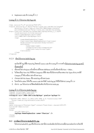 97

    4. Implement code ดัง Listing ที่ 11.3


Listing ที่ 11.3 โปรแกรม MyTags.tld

<?xml version="1.0" encoding="UTF-8"?>
<taglib version="2.1" xmlns="http://java.sun.com/xml/ns/javaee"
       xmlns:xsi="http://www.w3.org/2001/XMLSchema-instance"
       xsi:schemaLocation="http://java.sun.com/xml/ns/javaee,
http://java.sun.com/xml/ns/javaee/web-jsptaglibrary_2_1.xsd">
       <tlib-version>1.0</tlib-version>
       <short-name>MyTags</short-name>
       <uri>/WEB-INF/tlds/MyTags</uri>
       <tag>
              <name>NameTagHandler</name>
              <tag-class>tags.NameTagHandler</tag-class>
              <body-content>scriptless</body-content>
              <attribute>
                     <name>name</name>
                     <rtexprvalue>true</rtexprvalue>
                     <type>java.lang.String</type>
              </attribute>
       </tag>
</taglib>


11.2.3     เขียนโปรแกรม helloTag.jsp
          จะเรียกใช้ Tag ที่ชื่อ NameTag โดยจะมี source code ดัง Listing ที่ 3 การสร้างโปรแกรม helloTag.jsp จะมี
          ขั้นตอนดังนี้
    1.    เลือกหน้าต่าง Projects แล้วคลิ๊กขวาที่โหนด JSPDemo จากนั้นเลือกคำสั่ง New > Other...
    2.    ในไดอะล็อก New File ให้เลือก Categories ทีชื่อ Web ซึ่งโปรแกรมก็จะแสดง File Types ต่างๆ ภายใต้
          Category นี้ ให้เราเลือก JSP แล้วกด Next
    3.    กำหนด JSP File Name: เป็น helloTag แล้วกด Finish
    4.    ในหน้าต่าง editor ให้แก้ไข source code ของไฟล์ helloTag.jsp ให้เป็นไปตาม Listing ที่ 11.4
    5.    ทำการ run โปรแกรม จะได้ผลลัพธ์เช่นเดียวกับโปรแกรม hello.jsp

Listing ที่ 11.4 โปรแกรม helloTag.jsp
<%@page contentType="text/html"%>
<%@page pageEncoding="UTF-8"%>
<%@taglib uri="/WEB-INF/tlds/MyTags" prefix="myTags"%>

<!DOCTYPE HTML PUBLIC "-//W3C//DTD HTML 4.01 Transitional//EN"
   "http://www.w3.org/TR/html4/loose.dtd">
<html>
<head>
<meta http-equiv="Content-Type" content="text/html; charset=UTF-8">
<title>JSP Demo</title>
</head>
<body>
       <h1>JSP Demo</h1>
         <myTags:NameTagHandler name="Thanisa" />
</body>
</html>


11.3     การพัฒนาโปรแกรม helloJSTL.jsp
          โปรแกรม helloJSTL.jsp เป็นโปรแกรม JSP ที่ทำงานเช่นเดียวกับโปรแกรมที่ผ่านมาแต่จะทำการเรียกใช้
การเขียนโปรแกรม Java Servlet / JSP                             Assoc.Prof.Dr.Thanachart Numnonda/ Asst Prof.Thanisa Kruawaisayawan
 