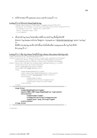 100


    3.   หน้าต่าง Editor ให้ implement source code ดัง Listing ที่   11.6


Listing ที่ 11.6 โปรแกรม NameTagFile.tag
         <%@tag description="Tag Name" pageEncoding="UTF-8"%>
         <%@taglib uri="http://java.sun.com/jsp/jstl/core" prefix="c"%>
          <c:forEach var="i" begin="1" end="10">
           Hello ${param.name} <br>
          </c:forEach>


    4.   เนื่องจากมี Tag Name ใหม่มาเพิ่ม กรณีที่ File JSP มี Tag ชื่อนี้ถูกเรียกใช้
         มันจะหา Tag Handler มาทำงาน โดยดูจาก <%@taglib uri="/WEB-INF/tlds/MyTags" prefix="myTags"
         %>
         ซึ่งก็คือ File MyTags.tld ที่เราสร้างขึ้นมา ดังนั้นต้องเพิ่ม Configuration ชื่อ Tag ใหม่ เข้าไป
         ดัง Listing ที่ 11.7

Listing ที่ 11.7 เพิ่ม Tag Name ใหม่เข้าที่ Tag Library Descriptor (MyTags.tld)
<?xml version="1.0" encoding="UTF-8"?>
<taglib version="2.1" xmlns="http://java.sun.com/xml/ns/javaee"
       xmlns:xsi="http://www.w3.org/2001/XMLSchema-instance"
       xsi:schemaLocation="http://java.sun.com/xml/ns/javaee,
http://java.sun.com/xml/ns/javaee/web-jsptaglibrary_2_1.xsd">
       <tlib-version>1.0</tlib-version>
       <short-name>MyTags</short-name>
       <uri>/WEB-INF/tlds/MyTags</uri>
       <tag>
              <name>NameTagHandler</name>
              <tag-class>tags.NameTagHandler</tag-class>
              <body-content>scriptless</body-content>
              <attribute>
                     <name>name</name>
                     <rtexprvalue>true</rtexprvalue>
                     <type>java.lang.String</type>
              </attribute>
       </tag>
<!--##########################################################-->
         <tag-file>
               <name>NameTagFile</name>
               <path>/WEB-INF/tags/NameTagFile.tag</path>
               <attribute>
                     <name>name</name>
                     <rtexprvalue>true</rtexprvalue>
                     <type>java.lang.String</type>
               </attribute>
         </tag-file>
<!--##########################################################-->

</taglib>




การเขียนโปรแกรม Java Servlet / JSP                                Assoc.Prof.Dr.Thanachart Numnonda/ Asst Prof.Thanisa Kruawaisayawan
 