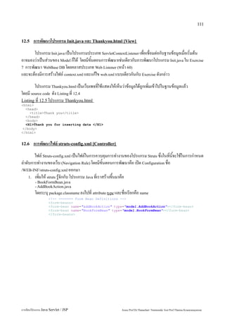 111


12.5    การพัฒนาโปรแกรม Init.java และ Thankyou.html [View]
       โปรแกรม Init.java เป็นโปรแกรมประเภท ServletContextListener เพื่อเชื่อมต่อกับฐานข้อมูลเมื่อเริ่มต้น
อาจมองว่าเป็นส่วนของ Model ก็ได้ โดยมีขั้นตอนการพัฒนาเช่นเดียวกับการพัฒนาโปรแกรม Init.java ใน Exercise
7 การพัฒนา WebBase DB โดยคลาสประเภท Web Listener (หน้า 60)
และจะต้องมีการสร้างไฟล์ context.xml และแก้ไข web.xml แบบเดียวกันกับ Exercise ดังกล่าว
        โปรแกรม Thankyou.html เป็นเว็บเพจที่ใช้แสดงให้เห็นว่าข้อมูลได้ถูกเพิ่มเข้าไปในฐานข้อมูลแล้ว
โดยมี source code ดัง Listing ที่ 12.4
Listing ที่ 12.5 โปรแกรม Thankyou.html
<html>
  <head>
    <title>Thank you</title>
  </head>
  <body>
  <H1>Thank you for inserting data </H1>
 </body>
</html>


12.6    การพัฒนาไฟล์ struts-config.xml [Controller]
       ไฟล์ Struts-config.xml เป็นไฟล์ในการควบคุมการทำงานของโปรแกรม Struts ซึ่งในที่นี้จะใช้ในการกำหนด
ลำดับการทำงานของเว็บ (Navigation Rule) โดยมีขั้นตอนการพัฒนาคือ เปิด Configuration ชื่อ
/WEB-INF/struts-config.xml ออกมา
    1. เพิ่มให้ struts รู้จักกับ โปรแกรม Java ที่เราสร้างขึ้นมาคือ
         - BookFormBean.java
         - AddBookAction.java
         โดยระบุ package.classname ลงไปที่ attribute type และชื่อเรียกคือ name
                   <!-- ======= Form Bean Definitions -->
                   <form-beans>
                   <form-bean name="addBookAction" type="model.AddBookAction"></form-bean>
                   <form-bean name="BookFormBean" type="model.BookFormBean"></form-bean>
                   </form-beans>




การเขียนโปรแกรม Java Servlet / JSP                           Assoc.Prof.Dr.Thanachart Numnonda/ Asst Prof.Thanisa Kruawaisayawan
 