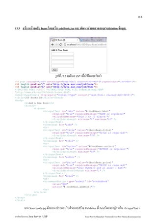 118


13.3    สร้างหน้าจอรับ Input โดยสร้าง addBook.jsp และ พัฒนาส่วนตรวจสอบ(Validation ข้อมูล)




                                     รูปที่ 13.5 หน้าจอ JSP เพื่อใช้ในการรับค่า
<%@ page language="java" contentType="text/html; charset=ISO-8859-1" pageEncoding="ISO-8859-1"%>
<%@ taglib prefix="f" uri="http://java.sun.com/jsf/core"%>
<%@ taglib prefix="h" uri="http://java.sun.com/jsf/html"%>
<!DOCTYPE html PUBLIC "-//W3C//DTD HTML 4.01 Transitional//EN"
"http://www.w3.org/TR/html4/loose.dtd">
<html><head><meta http-equiv="Content-Type" content="text/html; charset=ISO-8859-1">
<title>JSF Books DB</title></head>
<body>
       <b>Add A New Book</b>
       <f:view>
              <h:form>
                     <h:inputText id="isbn" value="#{bookBean.isbn}"
                            required="true" requiredMessage="ISBN is required!"
                            validatorMessage="Only 5 to 10 digits!">
                            <f:validateLength minimum="5" maximum="10" />
                     </h:inputText>
                     <h:message for="isbn" />
                     <br>
                     <h:inputText id="title" value="#{bookBean.title}"
                            required="true" requiredMessage="TITLE is required!">
                            <f:validateLength maximum="70" />
                     </h:inputText>
                     <h:message for="title" />
                     <br>
                     <h:inputText id="author" value="#{bookBean.author}"
                            required="true" requiredMessage="AUTHOR is required!">
                            <f:validateLength maximum="50" />
                     </h:inputText>
                     <h:message for="author" />
                     <br>
                     <h:inputText id="price" value="#{bookBean.price}"
                            required="true" requiredMessage="PRICE is required!"
                            validatorMessage="Only Numeric and at Least 1 baht">
                            <f:validateDoubleRange minimum="1" />
                     </h:inputText>
                     <h:message for="price" />
                     <br>
                     <h:commandButton type="submit" id="btnAddBook"
                            value="ADD"
                            action="#{bookBean.addBook}"/>
                     <br>
              </h:form>
       </f:view>
</body>
</html>


         จาก Sourcecode jsp ด้านบน ประกอบไปด้วยการสร้าง Validation ที่ field โดยจะอยู่ภายใน <h:inputText >
การเขียนโปรแกรม Java Servlet / JSP                              Assoc.Prof.Dr.Thanachart Numnonda/ Asst Prof.Thanisa Kruawaisayawan
 