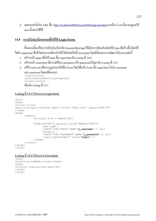127

    5.   ทดลองทำซ้ำกับ URL ชื่อ      http://localhost:8080/SecurityWebApp/user.html จะเห็นว่า url นี้จะอนุญาตให้
         user ทั้งสองใช้ได้


14.5     การปรับปรุงโปรแกรมเพื่อให้ใช้ Login Form
        ขั้นตอนนี้จะเป็นการปรับปรุงโปรเจ็ค SecurityWebApp ให้มีทำการล็อกอินโดยใช้ Form ที่สร้างขึ้นโดยใช้
ไฟล์ Login.html ซึ่งถ้าไม่สามารถล็อกอินได้ ให้ส่งต่อไปที่ Error.html โดยมีขั้นตอนการพัฒนาโปรแกรมดังนี้
    1. สร้างหน้า page เพื่อใช้ login ชื่อ login.html ดัง Listing ที่ 14.4
    2. สร้างหน้า error.html เมื่อกรณีป้อน username หรือ password ไม่ถูก ดัง Listing ที่ 14.5
    3. แก้ไข web.xml เพื่อระบุรูปแบบให้เป็น Form โดยใช้หน้า Form คือ login.html รับค่า username
        และ password โดยเปลี่ยนจาก
         <login-config>
         <auth-method>BASIC</auth-method>
         </login-config>
         เป็นดัง Listing ที่ 14.7
Listing ที่ 14.5 โปรแกรม Login.html
<html>
<head>
<title></title>
<meta http-equiv="Content-Type" content="text/html; charset=UTF-8">
</head>
<body>
       <center>
              <H1>Login Form : Sample</H1>

              <FORM ACTION="j_security_check" METHOD="POST">
                     User name :
                     <INPUT TYPE="TEXT" NAME="j_username" /> <br>
                     Password :
                     <INPUT TYPE="PASSWORD" NAME="j_password" /> <br>
                     <input type="submit" value="Login" />
              </FORM>
       </center>
</body>
</html>


Listing ที่ 14.6 โปรแกรม Error.html
<html>
<head><title>ERROR</title></head>
<body>
<H1>Error unauthorized user</H1>
</body>
</html>




การเขียนโปรแกรม Java Servlet / JSP                              Assoc.Prof.Dr.Thanachart Numnonda/ Asst Prof.Thanisa Kruawaisayawan
 