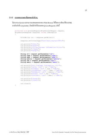 15


2.1.2    การแสดงรายละเอียดของค่าต่างๆ
     โปรแกรม Servlet จะสามารถแสดงผลออกทาง Web Browser ได้โดยการเขียนโค้ด HTML
     ภายในคำสั่ง out.println( ) โดยมีคำสั่งในเมธอด processRequest( ) ดังนี้
         protected void processRequest(HttpServletRequest request,
         HttpServletResponse response) throws IOException
         {

                   PrintWriter out = response.getWriter();

                   response.setContentType("text/html;charset=UTF-8");

                   out.println("<html>");
                   out.println("<head>");
                   out.println("<title>Customer Information</title>");
                   out.println("</head>");
                   out.println("<body>");

                   String     id = request.getParameter("id");
                   String     name = request.getParameter("name");
                   String     addr = request.getParameter("addr");
                   String     mobile = request.getParameter("mobile");
                   String     fax = request.getParameter("fax");
                   String     email = request.getParameter("email");

                   out.println("<h1> Customer Information </h1>");
                   out.println("<b>ID: </b>" + id + "<BR>");
                   out.println("<b>Name: </b>" + name + "<BR>");
                   out.println("<b>Address: </b>" + addr + "<BR>");
                   out.println("<b>Mobile: </b>" + mobile + "<BR>");
                   out.println("<b>Fax: </b>" + fax + "<BR>");
                   out.println("<b>E-mail: </b>" + email + "<BR>");

                   out.println("</body>");
                   out.println("</html>");

                   out.close();
         }




การเขียนโปรแกรม Java Servlet / JSP                         Assoc.Prof.Dr.Thanachart Numnonda/ Asst Prof.Thanisa Kruawaisayawan
 