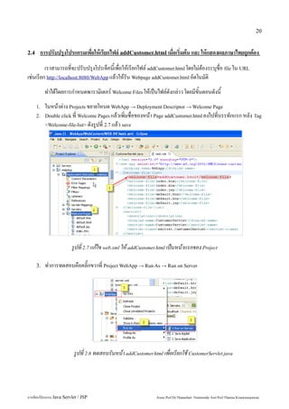 20


2.4    การปรับปรุงโปรแกรมเพื่อให้เรียกไฟล์ addCustomer.html เมื่อเริ่มต้น และ ให้แสดงผลภาษาไทยถูกต้อง
         เราสามารถที่จะปรับปรุงโปรเจ็คนี้เพื่อให้เรียกไฟล์ addCustomer.html โดยไม่ต้องระบุชื่อ file ใน URL
เช่นเรียก http://localhost:8080/WebApp แล้วให้รัน Webpage addCustomer.html อัตโนมัติ
           ทำได้โดยการกำหนดพารามิเตอร์ Welcome Files ให้เป็นไฟล์ดังกล่าว โดยมีขั้นตอนดังนี้
      1.   ในหน้าต่าง Projects ขยายโหนด WebApp → Deployment Descriptor → Welcome Page
      2.   Double click ที่ Welcome Pages แล้วเพิ่มชื่อของหน้า Page addCustomer.html ลงไปที่บรรทักแรก หลัง Tag
           <Welcome-file-list> ดังรูปที่ 2.7 แล้ว save




                         รูปที่ 2.7 แก้ไข web.xml ให้ addCustomer.html เป็นหน้าแรกของ Project

      3.   ทำการทดสอบคือคลิ๊กขวาที่ Project WebApp → Run As → Run on Server




                          รูปที่ 2.8 ทดสอบรันหน้า addCustomer.html เพื่อเรียกใช้ CustomerServlet.java




การเขียนโปรแกรม Java Servlet / JSP                               Assoc.Prof.Dr.Thanachart Numnonda/ Asst Prof.Thanisa Kruawaisayawan
 