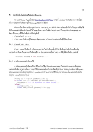 30

3.4     การปรับปรุงโปรแกรม VoteServlet.java
        ให้ Set Welcome Page เมื่อเรียก http://localhost:8080/Voter/ ให้ไปที่ vote.html ทันที (ตัวอย่าง หน้าที่ 20)
เพื่อความสะดวก ไม่ต้องระบุชื่อ html page ขณะเรียกใช้งาน
         ขั้นตอนนี้จะเป็นการปรับปรุงโปรแกรม VoteServlet.java เพื่อป้องกันการโหวตซ้ำทั้งนี้จะไม่อนุญาตให้ ผู้ใช้
ที่ใช้หมายเลขไอพีเดียวกันโหวตซ้ำได้ โดยจะเก็บหมายเลขไอพีที่ทำการโหวตแล้วในออปเจ็คชนิด HashSet การ
พัฒนาโปรแกรมนี้มีคำสั่งเพิ่มเติมที่สำคัญดังนี้
      1. กำหนดตัวแปร voters
      2. อ่านหมายเลขไอพีของผู้โหวตและเพิ่มคะแนนการโหวต หากหมายเลขไอพีนี้ไม่เคยโหวต


3.4.1    กำหนดตัวแปร voters
        ตัวแปร voters เป็นตัวแปรชนิด HashSet ( Set ไม่เก็บข้อมูลซ้ำ ไม่จำลำดับข้อมูลว่าเข้าก่อนหรือหลัง
และไม่เรียงลำดับ) เก็บหมายเลขไอพีของผู้โหวต โดยจะประกาศเป็นตัวแปร ออปเจ็คที่มีคำสั่งประกาศดังนี้
           HashSet voters = new HashSet();

3.4.2    การอ่านหมายเลขไอพีของผู้ใช้
        การอ่านหมายเลขไอพีของผู้ใช้ทำได้โดยเรียกใช้ คำสั่ง getRemoteAddr() ในออปเจ็ค request เมื่อทราบ
หมายเลขไอพี เราสามารถที่จะตรวจสอบได้ว่าหมายเลขนี้เคยโหวตแล้วหรือไม่ โดยการตรวจสอบว่าออปเจ็ค voters
มีค่าหมายเลขไอพีนี้หรือไม่โดยใช้คำสั่ง contain() หากยังไม่เคยโหวตก็ให้เพิ่มค่าตัวนับและเพิ่มหมายเลขไอพีนี้ใน
ออปเจ็ค voters โดยมีคำสั่งดังนี้
         String ip = request.getRemoteAddr();
         if(voter.contains(request.getRemoteAddr())){
            out.print("This IP Address has been voted");
         }else{
            count[voteNum]++;
            voter.add(request.getRemoteAddr());
         }




การเขียนโปรแกรม Java Servlet / JSP                               Assoc.Prof.Dr.Thanachart Numnonda/ Asst Prof.Thanisa Kruawaisayawan
 