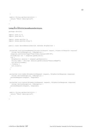 53

    }

    public String getServletInfo() {
      return "Short description";
    }

}


Listing ที่ 6.4 โปรแกรม SecondSessionServlet.java

package servlet;

import java.io.*;
import java.net.*;

import javax.servlet.*;
import javax.servlet.http.*;


public class SecondSessionServlet extends HttpServlet {


    protected void processRequest(HttpServletRequest request, HttpServletResponse response)
        throws ServletException, IOException {
      response.setContentType("text/html;charset=UTF-8");
      PrintWriter out = response.getWriter();
      try {
        HttpSession session = request.getSession();
        String name = (String) session.getAttribute("SessionName");
        out.println(name);
      } finally {
        out.close();
      }
    }


    protected void doGet(HttpServletRequest request, HttpServletResponse response)
       throws ServletException, IOException {
      processRequest(request, response);
    }

    protected void doPost(HttpServletRequest request, HttpServletResponse response)
       throws ServletException, IOException {
      processRequest(request, response);
    }


    public String getServletInfo() {
      return "Short description";
    }

}




การเขียนโปรแกรม Java Servlet / JSP                     Assoc.Prof.Dr.Thanachart Numnonda/ Asst Prof.Thanisa Kruawaisayawan
 