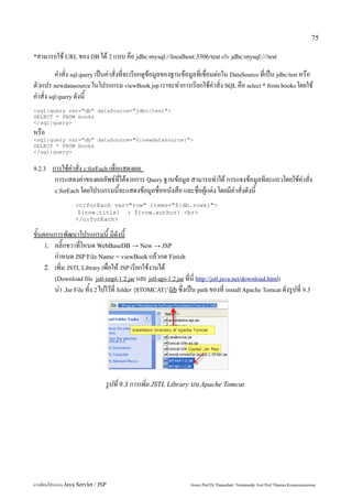 75

*สามารถใช้ URL ของ DB ได้ 2 แบบ คือ jdbc:mysql://localhost:3306/test หรือ jdbc:mysql:///test

         คำสั่ง sql:query เป็นคำสั่งที่จะเรียกดูข้อมูลของฐานข้อมูลที่เชื่อมต่อใน DataSource ที่เป็น jdbc/test หรือ
ตัวแปร newdatasource ในโปรแกรม viewBook.jsp เราจะทำการเรียกใช้คำสั่ง SQL คือ select * from books โดยใช้
คำสั่ง sql:query ดังนี้
<sql:query var="db" dataSource="jdbc/test">
SELECT * FROM books
</sql:query>
หรือ
<sql:query var="db" dataSource="${newdatasource}">
SELECT * FROM books
</sql:query>


9.2.3   การใช้คำสั่ง c:forEach เพื่อแสดงผล
         การแสดงค่าของผลลัพธ์ที่ได้จากการ Query ฐานข้อมูล สามารถทำได้ การแจงข้อมูลทีละแถวโดยใช้คำสั่ง
         c:forEach โดยโปรแกรมนี้จะแสดงข้อมูลชื่อหนังสือ และชื่อผู้แต่ง โดยมีคำสั่งดังนี้

                   <c:forEach var="row" items="${db.rows}">
                    ${row.title} : ${row.author} <br>
                   </c:forEach>

ขั้นตอนการพัฒนาโปรแกรมนี้ มีดังนี้
     1. คลิ๊กขวาที่โหนด WebBaseDB → New → JSP
        กำหนด JSP File Name = viewBook แล้วกด Finish
     2. เพิ่ม JSTL Library เพื่อให้ JSP เรียกใช้งานได้
        (Download file jstl-impl-1.2.jar และ jstl-api-1.2.jar ที่นี่ http://jstl.java.net/download.html)
        นำ .Jar File ทั้ง 2 ไปไว้ที่ folder {$TOMCAT}lib ซึ่งเป็น path ของที่ install Apache Tomcat ดังรูปที่ 9.3




                                 รูปที่ 9.3 การเพิ่ม JSTL Library บน Apache Tomcat




การเขียนโปรแกรม Java Servlet / JSP                              Assoc.Prof.Dr.Thanachart Numnonda/ Asst Prof.Thanisa Kruawaisayawan
 