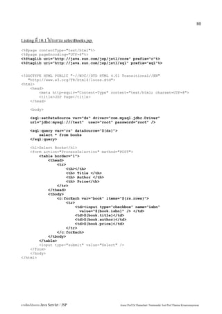 80


Listing ที่ 10.1 โปรแกรม selectBooks.jsp

<%@page contentType="text/html"%>
<%@page pageEncoding="UTF-8"%>
<%@taglib uri="http://java.sun.com/jsp/jstl/core" prefix="c"%>
<%@taglib uri="http://java.sun.com/jsp/jstl/sql" prefix="sql"%>


<!DOCTYPE HTML PUBLIC "-//W3C//DTD HTML 4.01 Transitional//EN"
   "http://www.w3.org/TR/html4/loose.dtd">
<html>
    <head>
        <meta http-equiv="Content-Type" content="text/html; charset=UTF-8">
        <title>JSP Page</title>
    </head>

      <body>

      <sql:setDataSource var="ds" driver="com.mysql.jdbc.Driver"
      url="jdbc:mysql:///test" user="root" password="root" />

      <sql:query var="rs" dataSource="${ds}">
          select * from books
      </sql:query>

    <h1>Select Books</h1>
    <form action="ProcessSelection" method="POST">
        <table border="1">
            <thead>
                 <tr>
                      <th></th>
                      <th> Title </th>
                      <th> Author </th>
                      <th> Price</th>
                 </tr>
            </thead>
            <tbody>
                 <c:forEach var="book" items="${rs.rows}">
                      <tr>
                           <td><input type="checkbox" name="isbn"
                             value="${book.isbn}" /> </td>
                           <td>${book.title}</td>
                           <td>${book.author}</td>
                           <td>${book.price}</td>
                      </tr>
                 </c:forEach>
            </tbody>
        </table>
        <input type="submit" value="Select" />
    </form>
    </body>
</html>




การเขียนโปรแกรม Java Servlet / JSP              Assoc.Prof.Dr.Thanachart Numnonda/ Asst Prof.Thanisa Kruawaisayawan
 